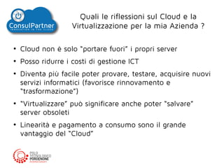 Quali le riflessioni sul Cloud e la
Virtualizzazione per la mia Azienda ?
●

Cloud non è solo “portare fuori” i propri server

●

Posso ridurre i costi di gestione ICT

●

●

●

Diventa più facile poter provare, testare, acquisire nuovi
servizi informatici (favorisce rinnovamento e
“trasformazione”)
“Virtualizzare” può significare anche poter “salvare”
server obsoleti
Linearità e pagamento a consumo sono il grande
vantaggio del “Cloud”

 