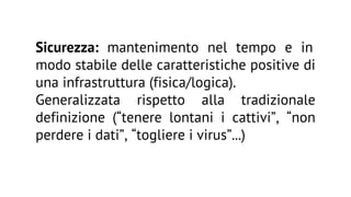 Sicurezza: mantenimento nel tempo e in
modo stabile delle caratteristiche positive di
una infrastruttura (fisica/logica).
Generalizzata rispetto alla tradizionale
definizione (“tenere lontani i cattivi”, “non
perdere i dati”, “togliere i virus”...)

 