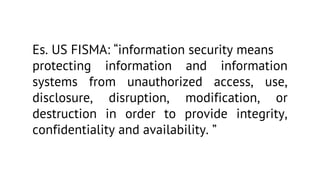 Es. US FISMA: “information security means
protecting information and information
systems from unauthorized access, use,
disclosure, disruption, modification, or
destruction in order to provide integrity,
confidentiality and availability. ”

 