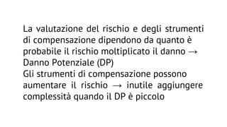 La valutazione del rischio e degli strumenti
di compensazione dipendono da quanto è
probabile il rischio moltiplicato il danno →
Danno Potenziale (DP)
Gli strumenti di compensazione possono
aumentare il rischio → inutile aggiungere
complessità quando il DP è piccolo

 