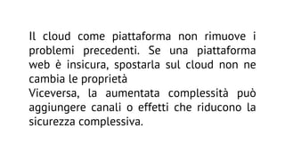 Il cloud come piattaforma non rimuove i
problemi precedenti. Se una piattaforma
web è insicura, spostarla sul cloud non ne
cambia le proprietà
Viceversa, la aumentata complessità può
aggiungere canali o effetti che riducono la
sicurezza complessiva.

 