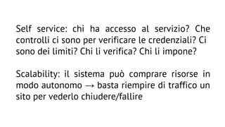 Self service: chi ha accesso al servizio? Che
controlli ci sono per verificare le credenziali? Ci
sono dei limiti? Chi li verifica? Chi li impone?
Scalability: il sistema può comprare risorse in
modo autonomo → basta riempire di traffico un
sito per vederlo chiudere/fallire

 