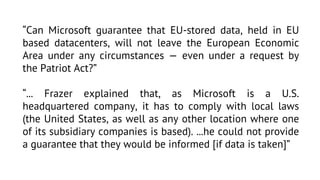 “Can Microsoft guarantee that EU-stored data, held in EU
based datacenters, will not leave the European Economic
Area under any circumstances — even under a request by
the Patriot Act?”
“... Frazer explained that, as Microsoft is a U.S.
headquartered company, it has to comply with local laws
(the United States, as well as any other location where one
of its subsidiary companies is based). ...he could not provide
a guarantee that they would be informed [if data is taken]”

 