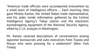 “American trade officials were accompanied everywhere by
a small team of intelligence officers … Each morning, they
gave Mickey Kantor, the United States trade representative,
and his aides inside information gathered by the Central
Intelligence Agency's Tokyo station and the electronic
eavesdropping equipment of the National Security Agency,
sifted by C.I.A. analysts in Washington.
Mr. Kantor received descriptions of conversations among
Japanese bureaucrats and auto executives from Toyota and
Nissan who were pressing for a settlement” (New York
Times)

 