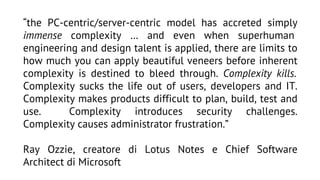 “the PC-centric/server-centric model has accreted simply
immense complexity … and even when superhuman
engineering and design talent is applied, there are limits to
how much you can apply beautiful veneers before inherent
complexity is destined to bleed through. Complexity kills.
Complexity sucks the life out of users, developers and IT.
Complexity makes products difficult to plan, build, test and
use.
Complexity introduces security challenges.
Complexity causes administrator frustration.”
Ray Ozzie, creatore di Lotus Notes e Chief Software
Architect di Microsoft

 