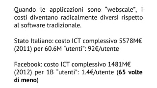 Quando le applicazioni sono “webscale”, i
costi diventano radicalmente diversi rispetto
al software tradizionale.
Stato Italiano: costo ICT complessivo 5578M€
(2011) per 60.6M “utenti”: 92€/utente
Facebook: costo ICT complessivo 1481M€
(2012) per 1B “utenti”: 1.4€/utente (65 volte
di meno)

 