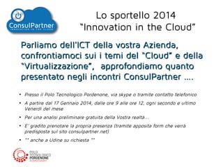 Lo sportello 2014
“Innovation in the Cloud”
Parliamo dell'ICT della vostra Azienda,
confrontiamoci sui i temi del “Cloud” e della
“Virtualizzazione”, approfondiamo quanto
presentato negli incontri ConsulPartner ….
●

●

●

●

●

Presso il Polo Tecnologico Pordenone, via skype o tramite contatto telefonico
A partire dal 17 Gennaio 2014, dalle ore 9 alle ore 12, ogni secondo e ultimo
Venerdì del mese
Per una analisi preliminare gratuita della Vostra realtà...
E' gradito prenotare la propria presenza (tramite apposita form che verrà
predisposta sul sito consulpartner.net)
** anche a Udine su richiesta **

 