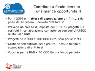 Contributi a fondo perduto ..
una grande opportunità !!
●

●

●

●

●

Per il 2014 è in attesa di approvazione e rifinitura da
parte del Ministero il decreto “del fare 2”.
Prevede un credito di imposta del 50 % su progetti ICT
costruiti in collaborazione con aziende con codici ATECO
relativi alla R&D
Progetti da 2.000 a 200.000 Euro, solo per le P.M.I.
Gestione semplificata della pratica : nessun bando o
approvazione di enti terzi
Voucher per la R&D < 10.000 Euro a fondo perduto

 
