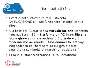 I temi trattati (2) ...
●

●

●

Il centro della infrastruttura ICT diventa
l'APPLICAZIONE e il suo funzionare “in rete” con le
altre
Alla base del “Cloud” c'è la virtualizzazione (concetto
nato negli anni 60) : trasformo un PC in un file e lo
faccio girare su una macchina più grande e più
moderna che ne emula il funzionamento. Ottengo
indipendenza dall'hardware su cui gira e posso
garantire la continuità di macchine “tradizionali”
Il Cloud è “standardizzazione” e “automatismo”

 