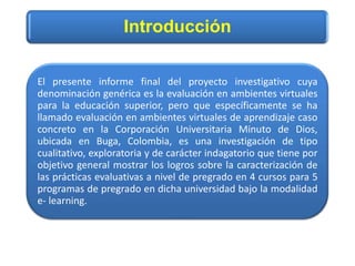 Introducción
El presente informe final del proyecto investigativo cuya
denominación genérica es la evaluación en ambientes virtuales
para la educación superior, pero que específicamente se ha
llamado evaluación en ambientes virtuales de aprendizaje caso
concreto en la Corporación Universitaria Minuto de Dios,
ubicada en Buga, Colombia, es una investigación de tipo
cualitativo, exploratoria y de carácter indagatorio que tiene por
objetivo general mostrar los logros sobre la caracterización de
las prácticas evaluativas a nivel de pregrado en 4 cursos para 5
programas de pregrado en dicha universidad bajo la modalidad
e- learning.
 