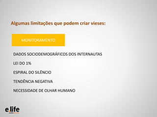 Algumas limitações que podem criar vieses:


     MONITORAMENTO


 DADOS SOCIODEMOGRÁFICOS DOS INTERNAUTAS

 LEI DO 1%

 ESPIRAL DO SILÊNCIO

 TENDÊNCIA NEGATIVA

 NECESSIDADE DE OLHAR HUMANO
 