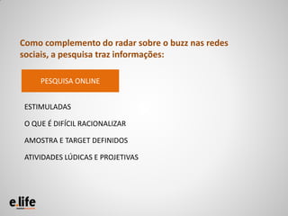 Como complemento do radar sobre o buzz nas redes
sociais, a pesquisa traz informações:

     PESQUISA ONLINE


 ESTIMULADAS

 O QUE É DIFÍCIL RACIONALIZAR

 AMOSTRA E TARGET DEFINIDOS

 ATIVIDADES LÚDICAS E PROJETIVAS
 