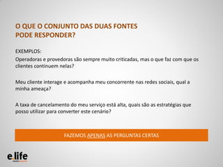 O QUE O CONJUNTO DAS DUAS FONTES
PODE RESPONDER?

EXEMPLOS:
Operadoras e provedoras são sempre muito criticadas, mas o que faz com que os
clientes continuem nelas?

Meu cliente interage e acompanha meu concorrente nas redes sociais, qual a
minha ameaça?

A taxa de cancelamento do meu serviço está alta, quais são as estratégias que
posso utilizar para converter este cenário?



                     FAZEMOS APENAS AS PERGUNTAS CERTAS
 