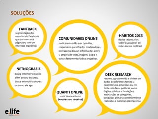 SOLUÇÕES

    FANTRACK
 segmentação dos
 usuários do Facebook                                                              HÁBITOS 2013
 que curtem certa            COMUNIDADES ONLINE                                    dados secundários
 página ou tem um            participantes dão suas opiniões,                      sobre os usuários de
 interesse específico        respondem questões dos moderadores,                   redes sociais no Brasil
                             interagem e trocam informações entre
                             si através de texto, imagem, áudio e
                             outras ferramentas lúdico projetivas.



  NETNOGRAFIA
 busca entender o sujeito                                             DESK RESEARCH
 além do seu discurso,                                               resumo, agrupamento e síntese de
 busca entendê-lo através                                            dados de diferentes fontes já
 de como ele age.                                                    existentes nas empresas ou em
                                                                     fontes de dados públicas, como
                            QUANTI ONLINE                            órgãos públicos e fundações,
                                                                     associações de categorias,
                              com base existente
                                                                     pesquisas primárias anteriormente
                            (empresa ou terceiros)
                                                                     realizadas e materiais da imprensa.
 