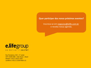 Quer participar dos nosso próximos eventos?

                                          Inscreva-se em negocios@elife.com.br
                                                  e receba nossa agenda.




Rua Pamplona, 518 ǀ 4° andar
CEP: 01405-000 ǀ São Paulo ǀ Brasil
Mobile: (+55) 11 8215 3297
Landline: (+55) 11 2339 4928 r.21
 