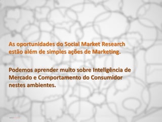 As oportunidades do Social Market Research
estão além de simples ações de Marketing.

Podemos aprender muito sobre Inteligência de
Mercado e Comportamento do Consumidor
nestes ambientes.
 