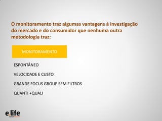 O monitoramento traz algumas vantagens à investigação
do mercado e do consumidor que nenhuma outra
metodologia traz:

    MONITORAMENTO

 ESPONTÂNEO

 VELOCIDADE E CUSTO

 GRANDE FOCUS GROUP SEM FILTROS

 QUANTI +QUALI
 