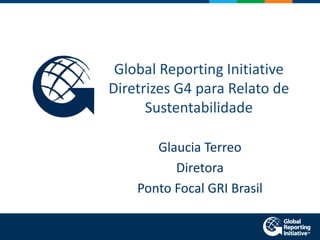 Global Reporting Initiative
Diretrizes G4 para Relato de
Sustentabilidade
Glaucia Terreo
Diretora
Ponto Focal GRI Brasil

 