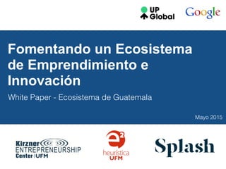 Fomentando un Ecosistema
de Emprendimiento e
Innovación
White Paper - Ecosistema de Guatemala
Mayo 2015
 