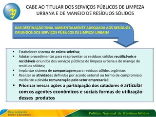 Política Nacional de Resíduos Sólidos
CABE AO TITULAR DOS SERVIÇOS PÚBLICOS DE LIMPEZA
URBANA E DE MANEJO DE RESÍDUOS SÓLIDOS
 Estabelecer sistema de coleta seletiva;
 Adotar procedimentos para reaproveitar os resíduos sólidos reutilizáveis e
recicláveis oriundos dos serviços públicos de limpeza urbana e de manejo de
resíduos sólidos;
 Implantar sistema de compostagem para resíduos sólidos orgânicos
 Realizar as atividades definidas por acordo setorial ou termo de compromisso
mediante a devida remuneração pelo setor empresarial;
 Priorizar nessas ações a participação dos catadores e articular
com os agentes econômicos e sociais formas de utilização
desses produtos
DAR DESTINAÇÃO FINAL AMBIENTALMENTE ADEQUADA AOS RESÍDUOS
ORIUNDOS DOS SERVIÇOS PÚBLICOS DE LIMPEZA URBANA
 