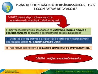 Política Nacional de Resíduos Sólidos
PLANO DE GERENCIAMENTO DE RESÍDUOS SÓLIDOS – PGRS
E COOPERATIVAS DE CATADORES
I – houver cooperativas ou associações de catadores capazes técnica e
operacionalmente de realizar o gerenciamento dos resíduos sólidos
DEVERÁ justificar quando não incluí-las
O PGRS deverá dispor sobre atuação de
cooperativas e de associação catadores quando:
 