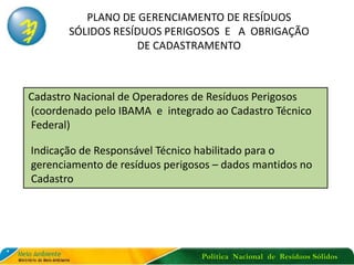 Política Nacional de Resíduos Sólidos
PLANO DE GERENCIAMENTO DE RESÍDUOS
SÓLIDOS RESÍDUOS PERIGOSOS E A OBRIGAÇÃO
DE CADASTRAMENTO
Cadastro Nacional de Operadores de Resíduos Perigosos
(coordenado pelo IBAMA e integrado ao Cadastro Técnico
Federal)
Indicação de Responsável Técnico habilitado para o
gerenciamento de resíduos perigosos – dados mantidos no
Cadastro
 
