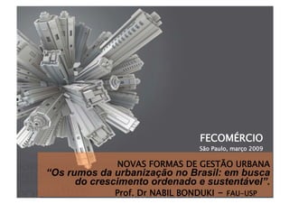FECOMÉRCIO
São Paulo, março 2009
Prof. Dr NABIL BONDUKI - FAU-USP
NOVAS FORMAS DE GESTÃO URBANA 
“Os rumos da urbanização no Brasil: em busca
do crescimento ordenado e sustentável”.
 