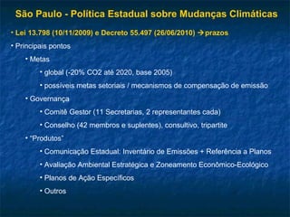 São Paulo - Política Estadual sobre Mudanças Climáticas
• Lei 13.798 (10/11/2009) e Decreto 55.497 (26/06/2010) prazos
• Principais pontos
• Metas
• global (-20% CO2 até 2020, base 2005)
• possíveis metas setoriais / mecanismos de compensação de emissão
• Governança
• Comitê Gestor (11 Secretarias, 2 representantes cada)
• Conselho (42 membros e suplentes), consultivo, tripartite
• “Produtos”
• Comunicação Estadual: Inventário de Emissões + Referência a Planos
• Avaliação Ambiental Estratégica e Zoneamento Econômico-Ecológico
• Planos de Ação Específicos
• Outros
 