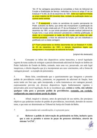“Art. 6º As vantagens pecuniárias já concedidas a título de Adicional de
                       Função e Gratificação de Serviço, instituídas na forma do artigo 5º da Lei
                       Estadual nº 6.355, de 30 de dezembro de 1991, terão sua vigência limitada
                       ao prazo máximo de 90 (noventa) dias, contado da publicação desta Lei,
                       quando serão extintas.

                       Art. 7º É assegurado a todos os servidores do quadro permanente do
                       Poder Judiciário da Bahia, que ainda não incorporaram a gratificação do
                       adicional de função criada pelo art. 5º da Lei Estadual nº. 6.355, de 30 de
                       dezembro de 1991, ou que ainda percebam parcela residual (adicional de
                       função livre), e que ainda estiverem percebendo a referida gratificação, o
                       direito de a incorporarem à razão de 20% (vinte por cento) do valor
                       nominal percebido, a título de adicional de função, por ano trabalhado e
                       gratificado com a citada vantagem.

                       §1º Ficam preservados os direitos decorrentes da Lei Estadual nº. 6.355,
                       de 30 de dezembro de 1991, e demais dispositivos legais que
                       asseguraram a incorporação do adicional de função.”

                                                                          [original não destacado]


4.           Consoante se infere dos dispositivos acima transcritos, a novel legislação
regente do tema cuidou de extinguir a parcela denominada adicional de função no âmbito do
Poder Judiciário do Estado da Bahia, restando, mais uma vez, preservado, em sede legal
inequívoca, o direito daqueles que já a incorporaram aos seus vencimentos, sob a forma de
vantagem pessoal – a exemplo do peticionário.

5.           Desta feita, considerando que o questionamento que inaugurou o presente
pedido de providências residiu, justamente, no pagamento do adicional de função, bem
assim tendo em foco que, após incorporada, a verba transmuta-se em vantagem pessoal,
expressamente prevista em diversos dispositivos legais hodiernamente vigentes e
preservados pela novel legislação, há de se reconhecer que, extinta a verba, não subsiste
qualquer valia para o presente pedido de providências, restando, em verdade,
configurada sua superveniente perda de objeto.

6.           Afinal, inegável o alcance, antes da apreciação de seu mérito, dos precípuos
objetivos que poderiam resultar do pedido de providências, inexistindo, derredor do mesmo
tema, o que mais ser determinado ao Tribunal de Justiça do Estado da Bahia.

7.              Apresentadas tais considerações, é a presente para:

     a)         Reiterar o pedido de intervenção do peticionário no feito, inclusive para
          que a este se permita o acesso às peças do processo eletrônico, através do
          sistema “e-CNJ”;


                                                                                            -2-
 