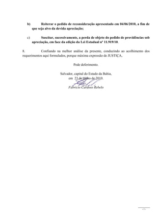 b)         Reiterar o pedido de reconsideração apresentado em 04/06/2010, a fim de
        que seja alvo da devida apreciação;

   c)         Suscitar, sucessivamente, a perda de objeto do pedido de providências sob
        apreciação, em face da edição da Lei Estadual nº 11.919/10.

8.          Confiando na melhor análise da presente, conduzindo ao acolhimento dos
requerimentos aqui formulados, porque máxima expressão de JUSTIÇA,

                                    Pede deferimento.

                           Salvador, capital do Estado da Bahia,
                                em 23 de junho de 2010.

                                Fabricio Cardoso Rebelo




                                                                                  -3-
 