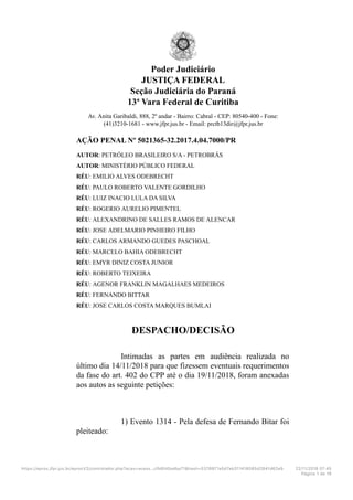 Poder Judiciário
JUSTIÇA FEDERAL
Seção Judiciária do Paraná
13ª Vara Federal de Curitiba
Av. Anita Garibaldi, 888, 2º andar - Bairro: Cabral - CEP: 80540-400 - Fone:
(41)3210-1681 - www.jfpr.jus.br - Email: prctb13dir@jfpr.jus.br
AÇÃO PENAL Nº 5021365-32.2017.4.04.7000/PR
AUTOR: PETRÓLEO BRASILEIRO S/A - PETROBRÁS
AUTOR: MINISTÉRIO PÚBLICO FEDERAL
RÉU: EMILIO ALVES ODEBRECHT
RÉU: PAULO ROBERTO VALENTE GORDILHO
RÉU: LUIZ INACIO LULA DA SILVA
RÉU: ROGERIO AURELIO PIMENTEL
RÉU: ALEXANDRINO DE SALLES RAMOS DE ALENCAR
RÉU: JOSE ADELMARIO PINHEIRO FILHO
RÉU: CARLOS ARMANDO GUEDES PASCHOAL
RÉU: MARCELO BAHIA ODEBRECHT
RÉU: EMYR DINIZ COSTA JUNIOR
RÉU: ROBERTO TEIXEIRA
RÉU: AGENOR FRANKLIN MAGALHAES MEDEIROS
RÉU: FERNANDO BITTAR
RÉU: JOSE CARLOS COSTA MARQUES BUMLAI
DESPACHO/DECISÃO
Intimadas as partes em audiência realizada no
último dia 14/11/2018 para que fizessem eventuais requerimentos
da fase do art. 402 do CPP até o dia 19/11/2018, foram anexadas
aos autos as seguinte petições:
1) Evento 1314 - Pela defesa de Fernando Bitar foi
pleiteado:
https://eproc.jfpr.jus.br/eprocV2/controlador.php?acao=acess…cfb6fd0adba71&hash=5378971a5d7ab311418085d2841d62e9 22/11/2018 07D45
Página 1 de 19
 
