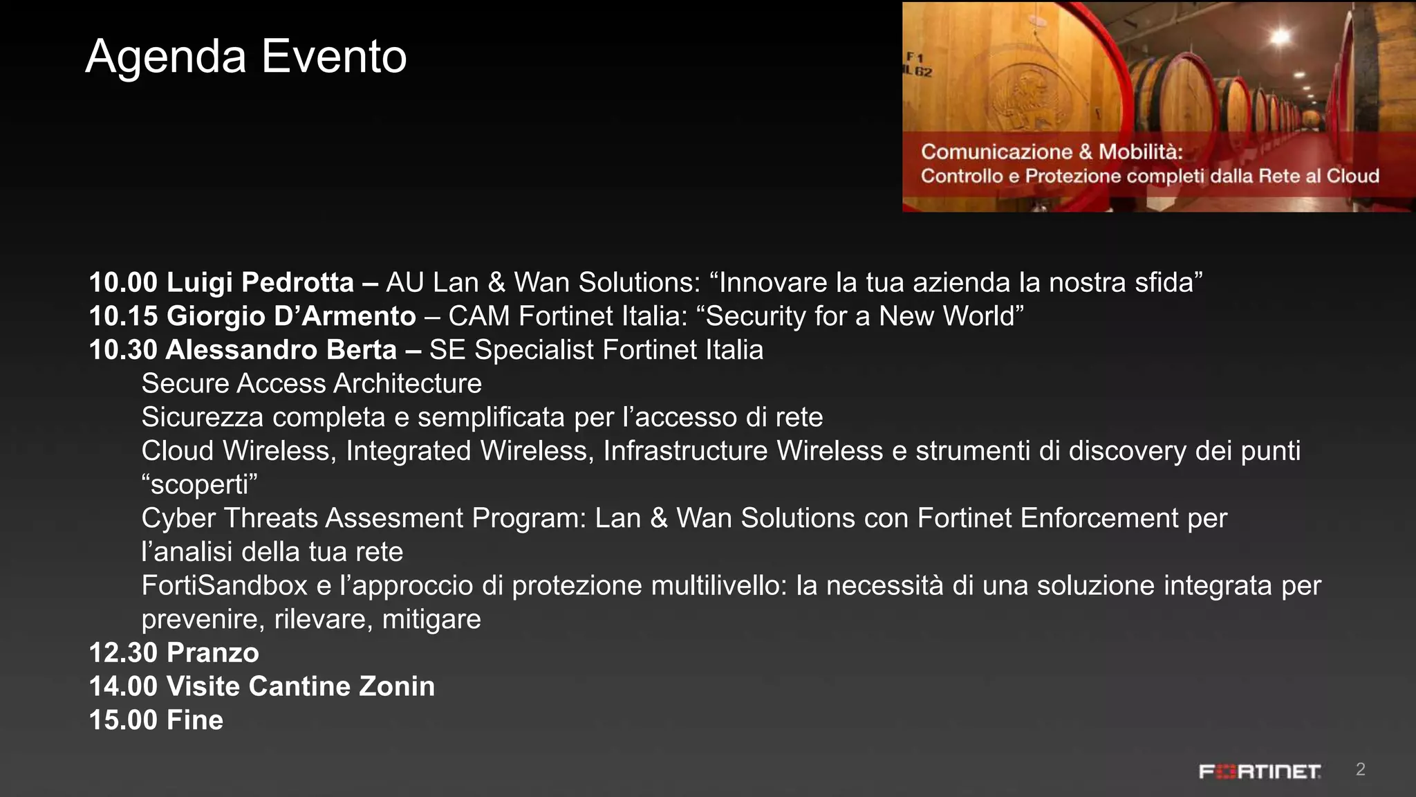 2
Agenda Evento
10.00 Luigi Pedrotta – AU Lan & Wan Solutions: “Innovare la tua azienda la nostra sfida”
10.15 Giorgio D’Armento – CAM Fortinet Italia: “Security for a New World”
10.30 Alessandro Berta – SE Specialist Fortinet Italia
Secure Access Architecture
Sicurezza completa e semplificata per l’accesso di rete
Cloud Wireless, Integrated Wireless, Infrastructure Wireless e strumenti di discovery dei punti
“scoperti”
Cyber Threats Assesment Program: Lan & Wan Solutions con Fortinet Enforcement per
l’analisi della tua rete
FortiSandbox e l’approccio di protezione multilivello: la necessità di una soluzione integrata per
prevenire, rilevare, mitigare
12.30 Pranzo
14.00 Visite Cantine Zonin
15.00 Fine
 