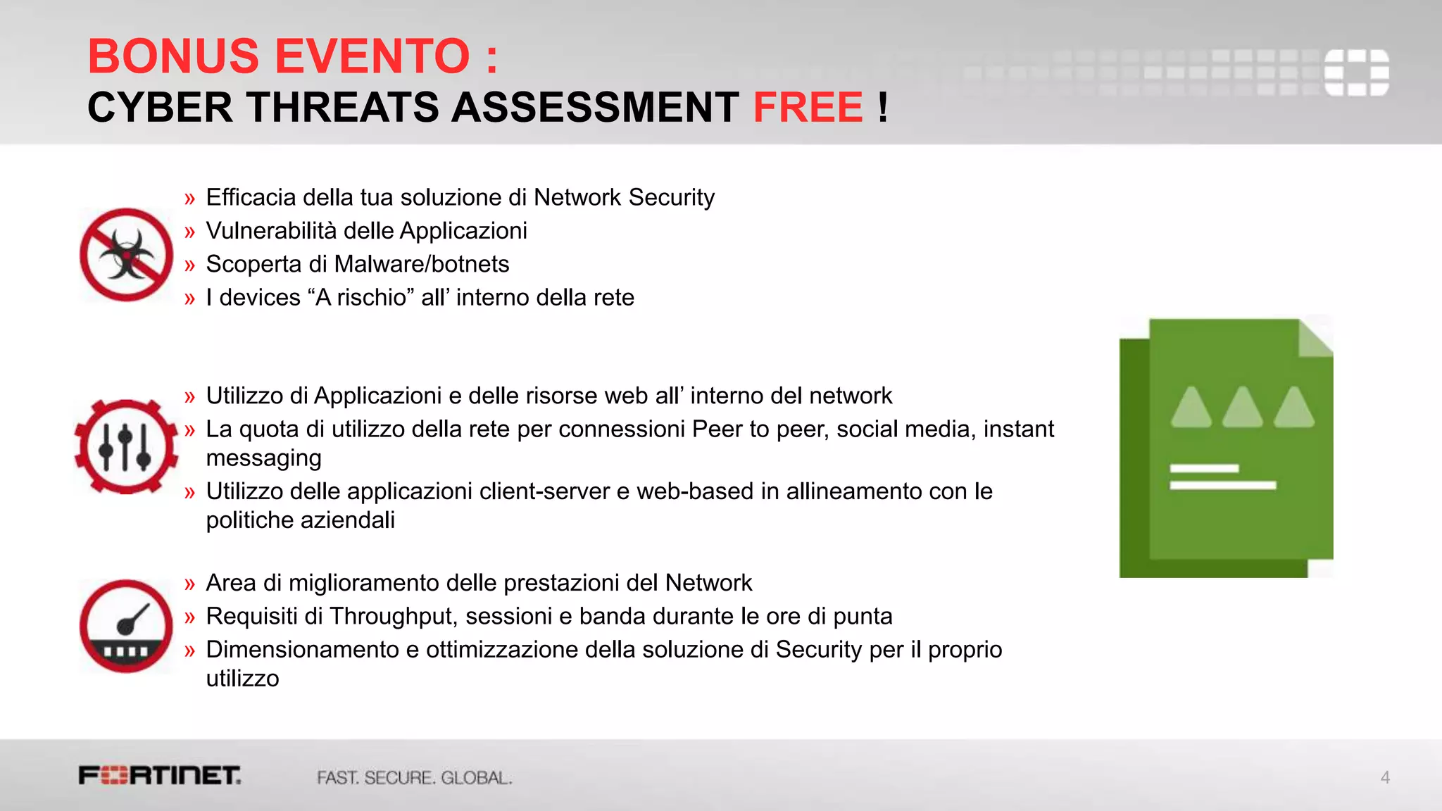 4
BONUS EVENTO :
CYBER THREATS ASSESSMENT FREE !
» Efficacia della tua soluzione di Network Security
» Vulnerabilità delle Applicazioni
» Scoperta di Malware/botnets
» I devices “A rischio” all’ interno della rete
» Utilizzo di Applicazioni e delle risorse web all’ interno del network
» La quota di utilizzo della rete per connessioni Peer to peer, social media, instant
messaging
» Utilizzo delle applicazioni client-server e web-based in allineamento con le
politiche aziendali
» Area di miglioramento delle prestazioni del Network
» Requisiti di Throughput, sessioni e banda durante le ore di punta
» Dimensionamento e ottimizzazione della soluzione di Security per il proprio
utilizzo
 