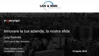 © Copyright Fortinet Inc. All rights reserved.
Innovare la tua azienda, la nostra sfida
Luigi Pedrotta
CEO Lan & Wan Solutions
Casa Vinicola Zonin,
Gambellara (Vicenza) 15 Aprile 2016
 