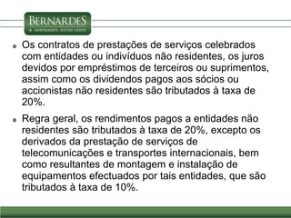  Os contratos de prestações de serviços celebrados
com entidades ou indivíduos não residentes, os juros
devidos por empréstimos de terceiros ou suprimentos,
assim como os dividendos pagos aos sócios ou
accionistas não residentes são tributados à taxa de
20%.
 Regra geral, os rendimentos pagos a entidades não
residentes são tributados à taxa de 20%, excepto os
derivados da prestação de serviços de
telecomunicações e transportes internacionais, bem
como resultantes de montagem e instalação de
equipamentos efectuados por tais entidades, que são
tributados à taxa de 10%.
 