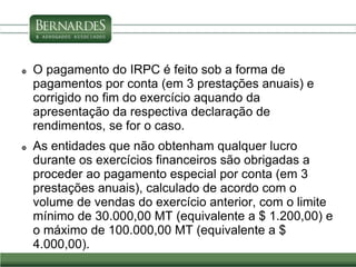  O pagamento do IRPC é feito sob a forma de
pagamentos por conta (em 3 prestações anuais) e
corrigido no fim do exercício aquando da
apresentação da respectiva declaração de
rendimentos, se for o caso.
 As entidades que não obtenham qualquer lucro
durante os exercícios financeiros são obrigadas a
proceder ao pagamento especial por conta (em 3
prestações anuais), calculado de acordo com o
volume de vendas do exercício anterior, com o limite
mínimo de 30.000,00 MT (equivalente a $ 1.200,00) e
o máximo de 100.000,00 MT (equivalente a $
4.000,00).
 