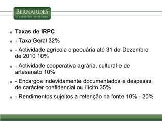  Taxas de IRPC
 - Taxa Geral 32%
 - Actividade agrícola e pecuária até 31 de Dezembro
de 2010 10%
 - Actividade cooperativa agrária, cultural e de
artesanato 10%
 - Encargos indevidamente documentados e despesas
de carácter confidencial ou ilícito 35%
 - Rendimentos sujeitos a retenção na fonte 10% - 20%
 
