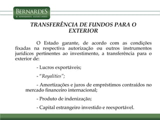 TRANSFERÊNCIA DE FUNDOS PARA O
EXTERIOR
O Estado garante, de acordo com as condições
fixadas na respectiva autorização ou outros instrumentos
jurídicos pertinentes ao investimento, a transferência para o
exterior de:
- Lucros exportáveis;
- “Royalities”;
- Amortizações e juros de empréstimos contraídos no
mercado financeiro internacional;
- Produto de indenização;
- Capital estrangeiro investido e reexportável.
 