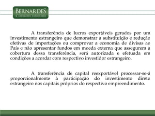 A transferência de lucros exportáveis gerados por um
investimento estrangeiro que demonstrar a substituição e redução
efetivas de importações ou comprovar a economia de divisas ao
País e não apresentar fundos em moeda externa que assegurem a
cobertura dessa transferência, será autorizada e efetuada em
condições a acordar com respectivo investidor estrangeiro.
A transferência de capital reexportável processar-se-á
proporcionalmente à participação do investimento direto
estrangeiro nos capitais próprios do respectivo empreendimento.
 
