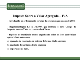 Imposto Sobre o Valor Agregado – IVA
- Introduzido no ordenamento jurídico de Moçambique no ano de 2002.
- Regulamentação: Lei n. 32/2007, que instituiu o novo Código do
Imposto sobre o Valor Acrescentado (CIVA).
- Hipótese de incidência ampla, englobando todos os fatos econômicos
que revelam o consumo:
a) operação de circulação ou entrega de bens a título oneroso;
b) prestação de serviços a título oneroso;
c) importação de bens.
 