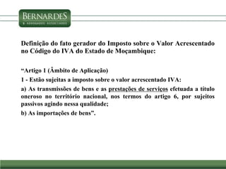 Definição do fato gerador do Imposto sobre o Valor Acrescentado
no Código do IVA do Estado de Moçambique:
“Artigo 1 (Âmbito de Aplicação)
1 - Estão sujeitas a imposto sobre o valor acrescentado IVA:
a) As transmissões de bens e as prestações de serviços efetuada a título
oneroso no território nacional, nos termos do artigo 6, por sujeitos
passivos agindo nessa qualidade;
b) As importações de bens”.
 