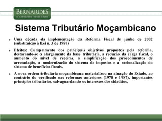 Sistema Tributário Moçambicano
 Uma década da implementação da Reforma Fiscal de junho de 2002
(substituição à Lei n. 3 de 1987)
 Efeitos: Cumprimento dos principais objetivos propostos pela reforma,
destacando-se o alargamento da base tributária, a redução da carga fiscal, o
aumento do nível de receitas, a simplificação dos procedimentos de
arrecadação, a modernização do sistema de impostos e a racionalização do
sistema de benefícios fiscais.
 A nova ordem tributária moçambicana materializou na atuação do Estado, ao
contrário do verificado nas reformas anteriores (1978 e 1987), importantes
princípios tributários, salvaguardando os interesses dos cidadãos.
 