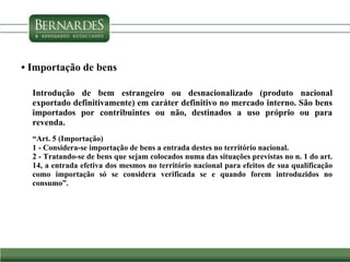 • Importação de bens
Introdução de bem estrangeiro ou desnacionalizado (produto nacional
exportado definitivamente) em caráter definitivo no mercado interno. São bens
importados por contribuintes ou não, destinados a uso próprio ou para
revenda.
“Art. 5 (Importação)
1 - Considera-se importação de bens a entrada destes no território nacional.
2 - Tratando-se de bens que sejam colocados numa das situações previstas no n. 1 do art.
14, a entrada efetiva dos mesmos no território nacional para efeitos de sua qualificação
como importação só se considera verificada se e quando forem introduzidos no
consumo”.
 