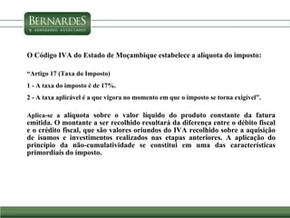 O Código IVA do Estado de Moçambique estabelece a alíquota do imposto:
“Artigo 17 (Taxa do Imposto)
1 - A taxa do imposto é de 17%.
2 - A taxa aplicável é a que vigora no momento em que o imposto se torna exigível”.
Aplica-se a alíquota sobre o valor líquido do produto constante da fatura
emitida. O montante a ser recolhido resultará da diferença entre o débito fiscal
e o crédito fiscal, que são valores oriundos do IVA recolhido sobre a aquisição
de isumos e investimentos realizados nas etapas anteriores. A aplicação do
princípio da não-cumulatividade se constitui em uma das características
primordiais do imposto.
 