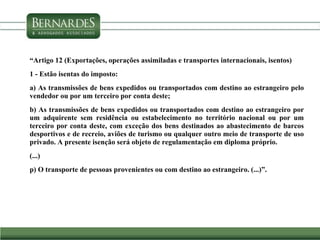 “Artigo 12 (Exportações, operações assimiladas e transportes internacionais, isentos)
1 - Estão isentas do imposto:
a) As transmissões de bens expedidos ou transportados com destino ao estrangeiro pelo
vendedor ou por um terceiro por conta deste;
b) As transmissões de bens expedidos ou transportados com destino ao estrangeiro por
um adquirente sem residência ou estabelecimento no território nacional ou por um
terceiro por conta deste, com exceção dos bens destinados ao abastecimento de barcos
desportivos e de recreio, aviões de turismo ou qualquer outro meio de transporte de uso
privado. A presente isenção será objeto de regulamentação em diploma próprio.
(...)
p) O transporte de pessoas provenientes ou com destino ao estrangeiro. (...)”.
 