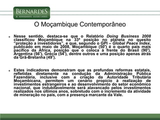 O Moçambique Contemporâneo
 Nesse sentido, destaca-se que o Relatório Doing Business 2008
classificou Moçambique na 33ª posição no planeta no quesito
“proteção a investidores”, e que, segundo o GPI – Global Peace Índex,
publicado em maio de 2008, Moçambique (50°) é o quarto país mais
pacífico da África, posição que o coloca à frente do Brasil (90°),
Argentina (56°), Grécia (54°), dentre outros e uma posição apenas atrás
da Grã-Bretanha (49°).
 Estes indicadores demonstram que as profundas reformas estatais,
refletidas diretamente na condução da Administração Pública
Fazendária, inclusive com a criação da Autoridade Tributária
Moçambicana, permitem um cenário propício à realização de
investimentos estrangeiros e ao desenvolvimento do setor econômico
nacional, que indubitavelmente será alavancado pelos investimentos
realizados nos últimos anos, sobretudo com o incremento da atividade
de mineração no país, com a presença marcante da Vale.
 