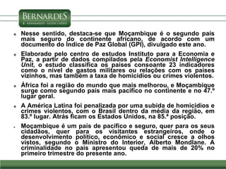  Nesse sentido, destaca-se que Moçambique é o segundo país
mais seguro do continente africano, de acordo com um
documento do Índice de Paz Global (GPI), divulgado este ano.
 Elaborado pelo centro de estudos Instituto para a Economia e
Paz, a partir de dados compilados pela Economist Intelligence
Unit, o estudo classifica os países consoante 23 indicadores
como o nível de gastos militares ou relações com os países
vizinhos, mas também a taxa de homicídios ou crimes violentos.
 África foi a região do mundo que mais melhorou, e Moçambique
surge como segundo país mais pacífico no continente e no 47.º
lugar geral.
 A América Latina foi penalizada por uma subida de homicídios e
crimes violentos, com o Brasil dentro da média da região, em
83.º lugar. Atrás ficam os Estados Unidos, na 85.ª posição.
 Moçambique é um país de pacífico e seguro, quer para os seus
cidadãos, quer para os visitantes estrangeiros, onde o
desenvolvimento político, econômico e social cresce a olhos
vistos, segundo o Ministro do Interior, Alberto Mondlane. A
criminalidade no país apresentou queda de mais de 20% no
primeiro trimestre do presente ano.
 
