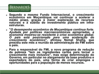  Segundo o mesmo Fundo Internacional, o crescimento
econômico em Moçambique vai continuar a acelerar a
médio prazo, graças à maior exploração de recursos
naturais e à subida do investimento público em infra-
estruturas.
 "O desempenho econômico de Moçambique continua forte.
Ajudada por políticas macroeconômicas apropriadas, a
economia mostrou-se resistente à crise econômica global.
O país está posicionado para uma aceleração do
crescimento econômico", afirmou Nemat Shafiq, que
presidiu este mês a reunião da administração do FMI sobre
o país.
 Para a responsável do FMI, o novo programa de redução
da pobreza "tem os ingredientes certos para tornar o
crescimento mais inclusivo", mas exige determinação do
Governo, em particular no alargamento da base produtiva e
exportadora do país, uma forma de criar empregos e
oportunidades para a população de menos recursos.
 