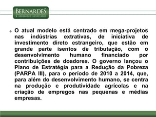  O atual modelo está centrado em mega-projetos
nas indústrias extrativas, de iniciativa de
investimento direto estrangeiro, que estão em
grande parte isentos de tributação, com o
desenvolvimento humano financiado por
contribuições de doadores. O governo lançou o
Plano de Estratégia para a Redução da Pobreza
(PARPA III), para o período de 2010 a 2014, que,
para além do desenvolvimento humano, se centra
na produção e produtividade agrícolas e na
criação de empregos nas pequenas e médias
empresas.
 