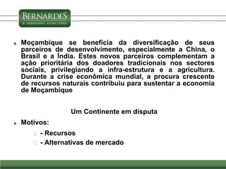  Moçambique se beneficia da diversificação de seus
parceiros de desenvolvimento, especialmente a China, o
Brasil e a Índia. Estes novos parceiros complementam a
ação prioritária dos doadores tradicionais nos sectores
sociais, privilegiando a infra-estrutura e a agricultura.
Durante a crise econômica mundial, a procura crescente
de recursos naturais contribuiu para sustentar a economia
de Moçambique
Um Continente em disputa
 Motivos:
 - Recursos
 - Alternativas de mercado
 